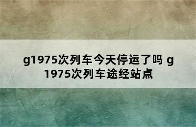 g1975次列车今天停运了吗 g1975次列车途经站点